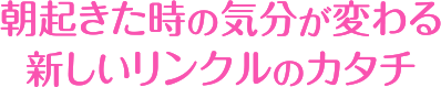 朝起きた時の気分が変わる新しいリンクルのカタチ